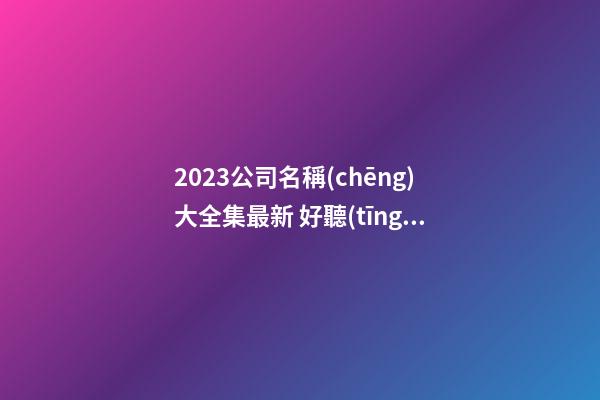2023公司名稱(chēng)大全集最新 好聽(tīng)獨(dú)特的名字